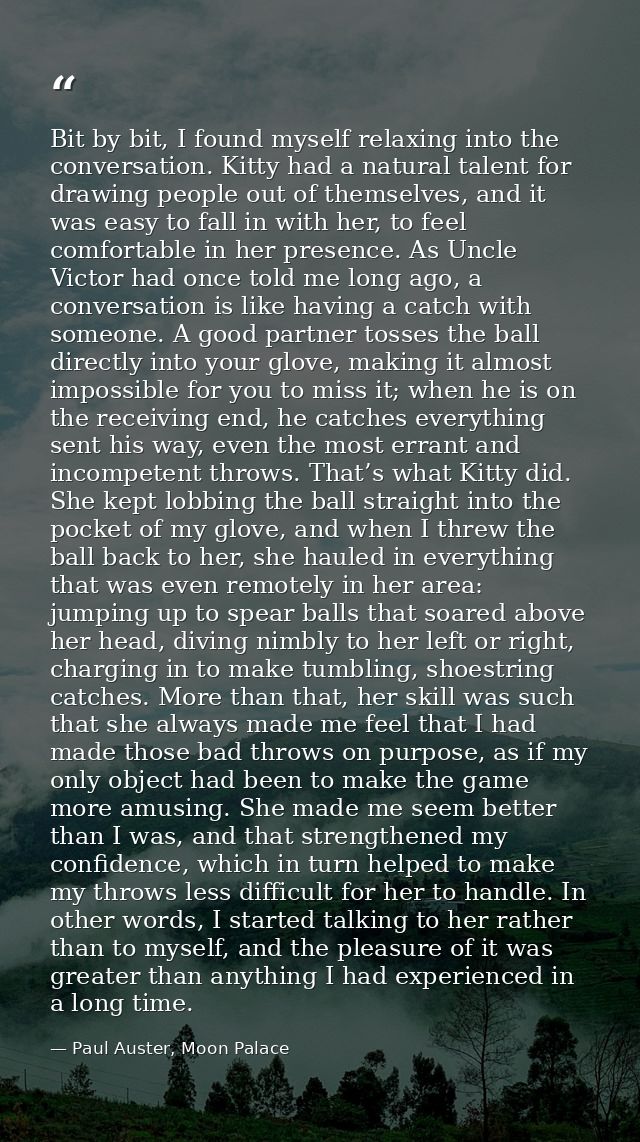 Bit by bit, I found myself relaxing into the conversation. Kitty had a natural talent for drawing people out of themselv — Paul Auster, Moon Palace