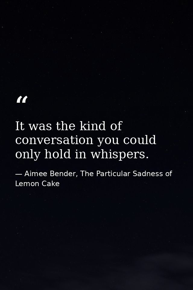 It was the kind of conversation you could only hold in whispers. — Aimee Bender, The Particular Sadness of Lemon Cake