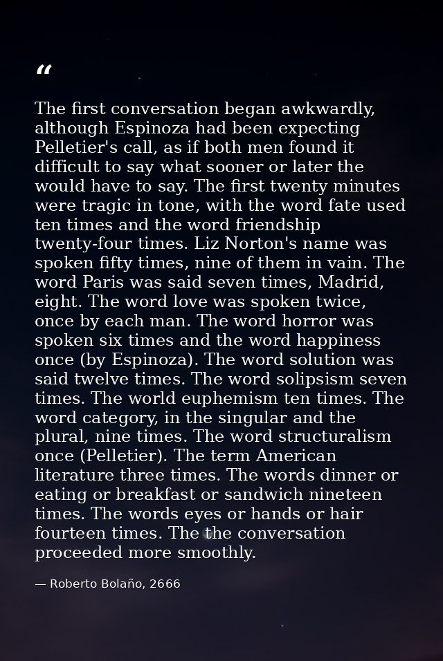 The first conversation began awkwardly, although Espinoza had been expecting Pelletier's call, as if both men found it d — Roberto Bolaño, 2666