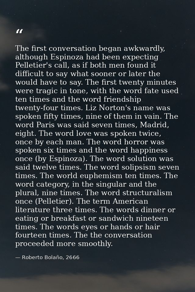 The first conversation began awkwardly, although Espinoza had been expecting Pelletier's call, as if both men found it d — Roberto Bolaño, 2666