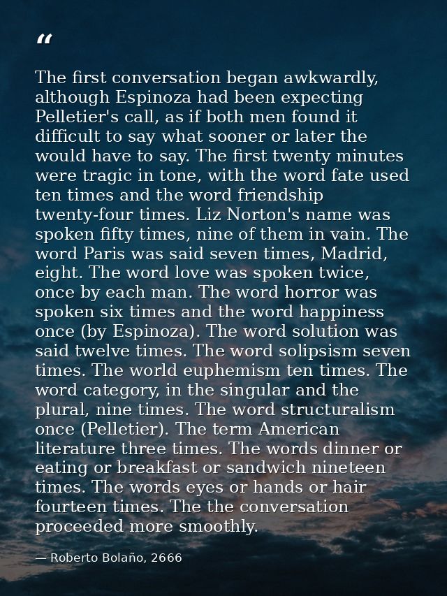 The first conversation began awkwardly, although Espinoza had been expecting Pelletier's call, as if both men found it d — Roberto Bolaño, 2666