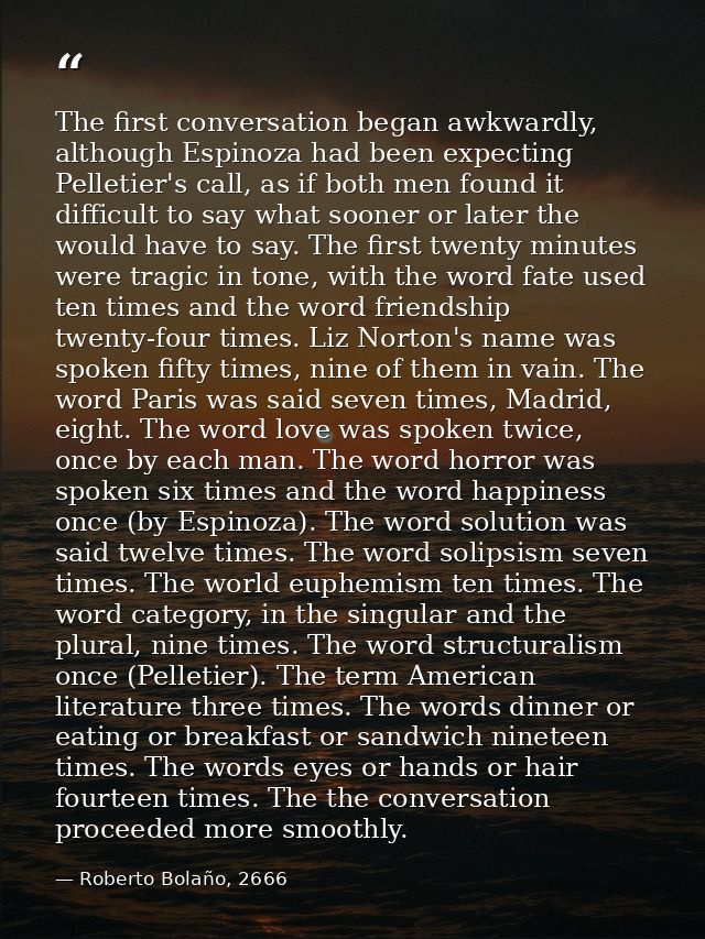 The first conversation began awkwardly, although Espinoza had been expecting Pelletier's call, as if both men found it d — Roberto Bolaño, 2666