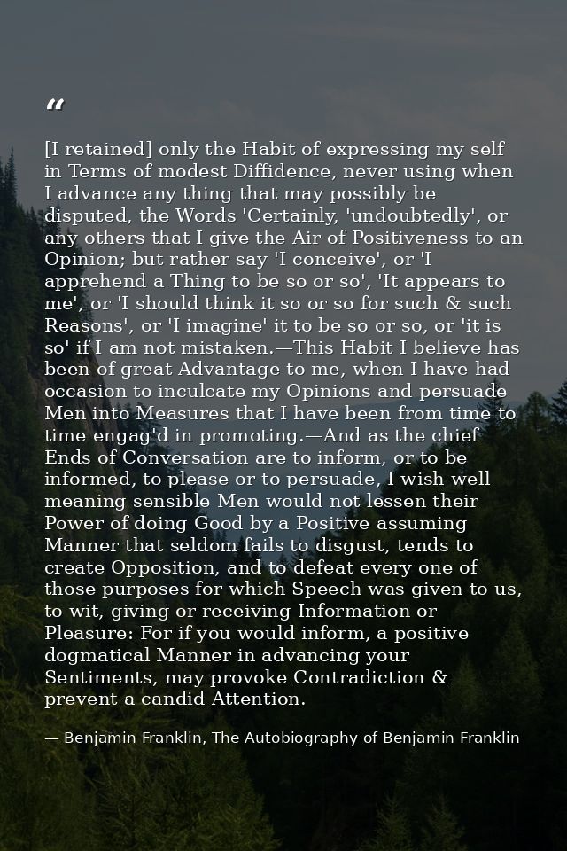 [I retained] only the Habit of expressing my self in Terms of modest Diffidence, never using when I advance any thing th — Benjamin Franklin, The Autobiography of Benjamin Franklin