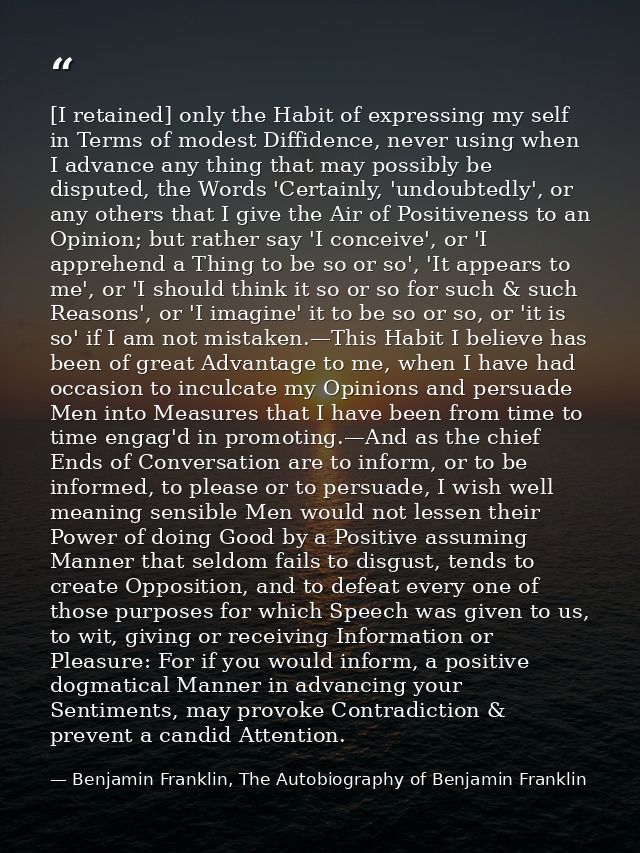[I retained] only the Habit of expressing my self in Terms of modest Diffidence, never using when I advance any thing th — Benjamin Franklin, The Autobiography of Benjamin Franklin