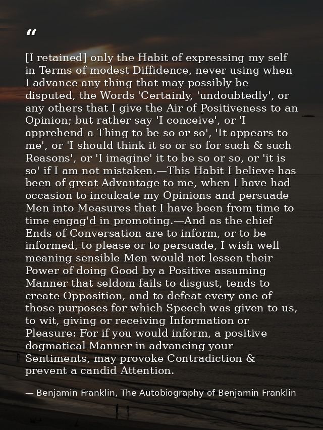 [I retained] only the Habit of expressing my self in Terms of modest Diffidence, never using when I advance any thing th — Benjamin Franklin, The Autobiography of Benjamin Franklin