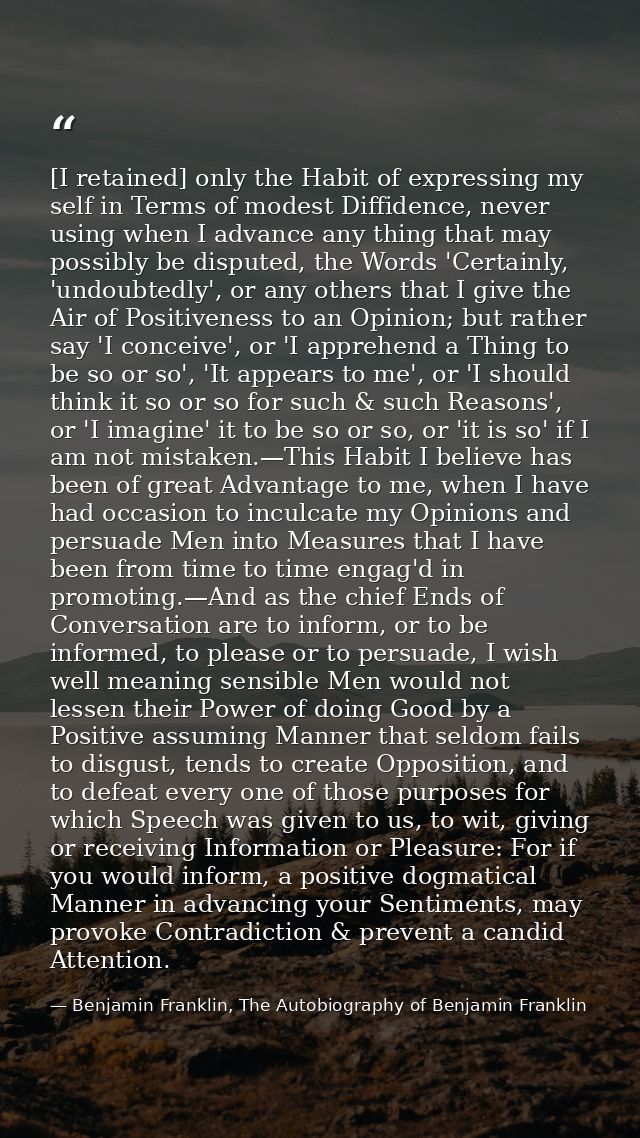 [I retained] only the Habit of expressing my self in Terms of modest Diffidence, never using when I advance any thing th — Benjamin Franklin, The Autobiography of Benjamin Franklin