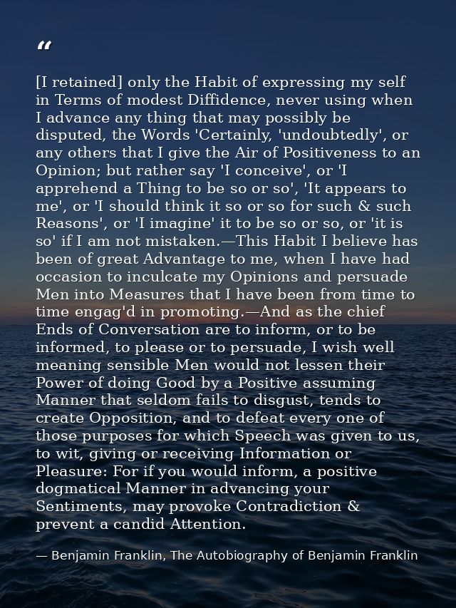 [I retained] only the Habit of expressing my self in Terms of modest Diffidence, never using when I advance any thing th — Benjamin Franklin, The Autobiography of Benjamin Franklin