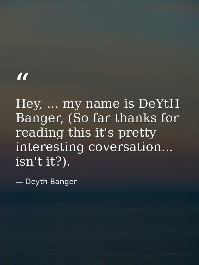 Hey, ... my name is DeYtH Banger, (So far thanks for reading this it's pretty interesting coversation... isn't it?). — Deyth Banger