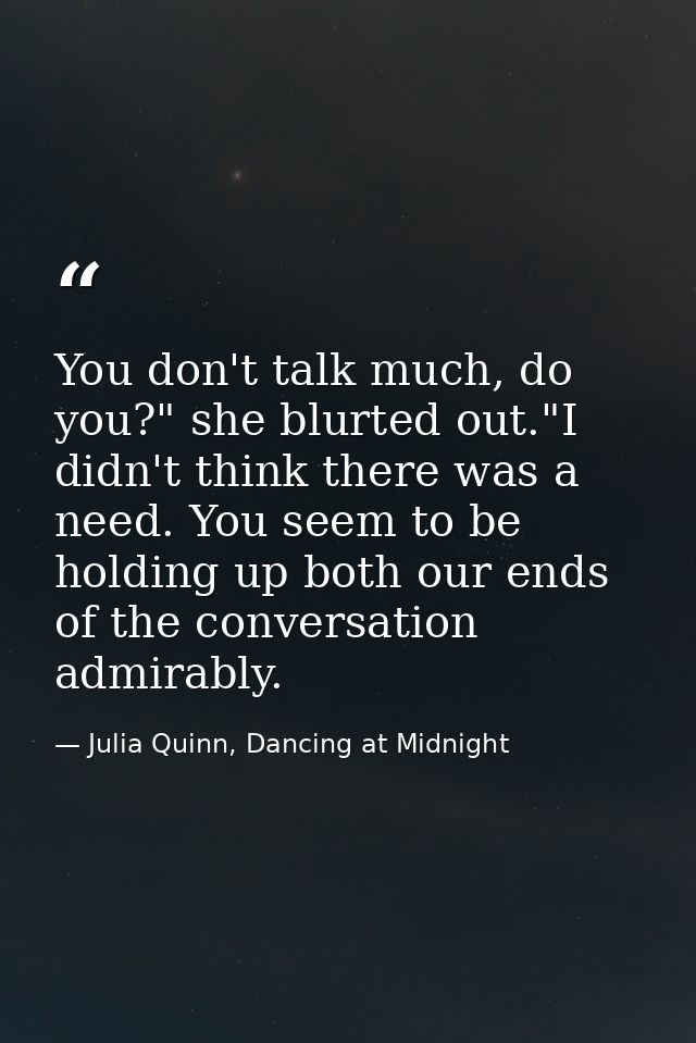 You don't talk much, do you?" she blurted out."I didn't think there was a need. You seem to be holding up both our ends  — Julia Quinn, Dancing at Midnight
