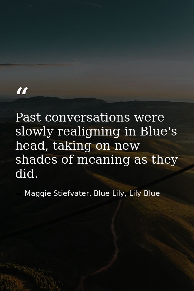 Past conversations were slowly realigning in Blue's head, taking on new shades of meaning as they did. — Maggie Stiefvater, Blue Lily, Lily Blue