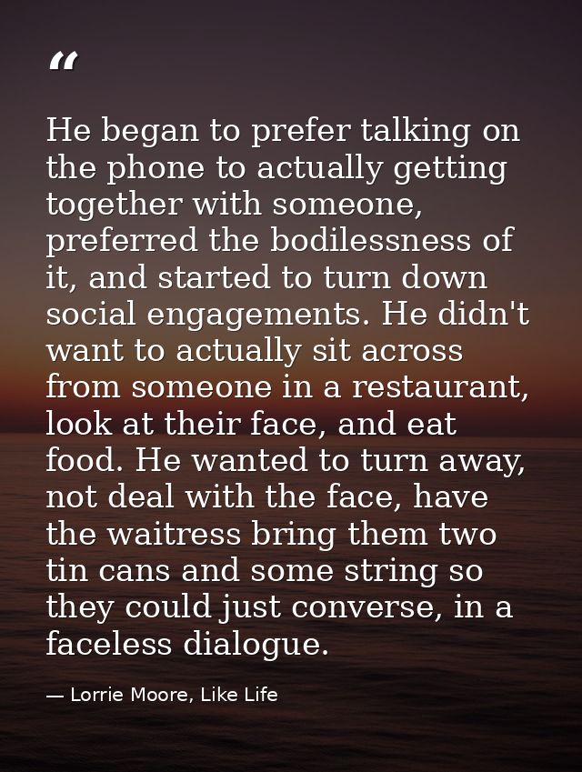He began to prefer talking on the phone to actually getting together with someone, preferred the bodilessness of it, and — Lorrie Moore, Like Life