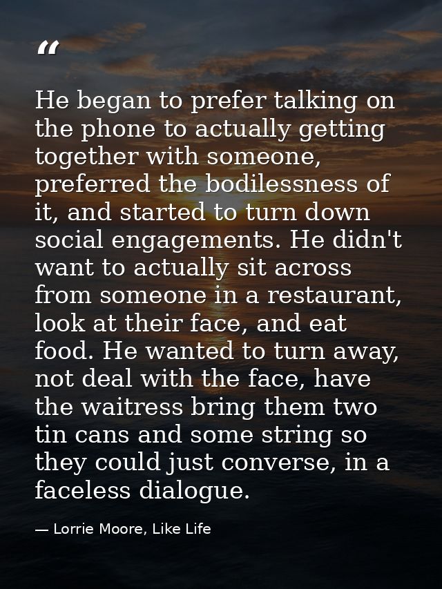 He began to prefer talking on the phone to actually getting together with someone, preferred the bodilessness of it, and — Lorrie Moore, Like Life