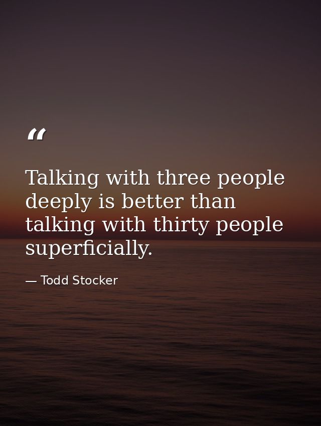 Talking with three people deeply is better than talking with thirty people superficially. — Todd Stocker