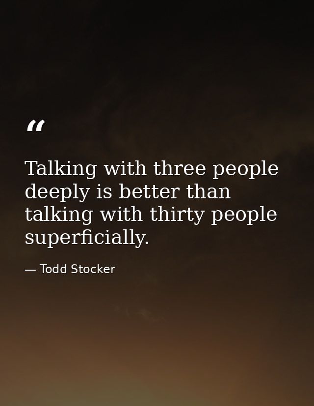 Talking with three people deeply is better than talking with thirty people superficially. — Todd Stocker