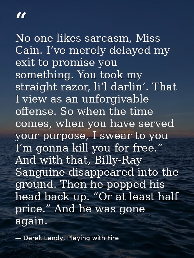 No one likes sarcasm, Miss Cain. I’ve merely delayed my exit to promise you something. You took my straight razor, li’l  — Derek Landy, Playing with Fire