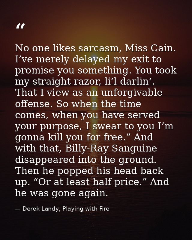 No one likes sarcasm, Miss Cain. I’ve merely delayed my exit to promise you something. You took my straight razor, li’l  — Derek Landy, Playing with Fire