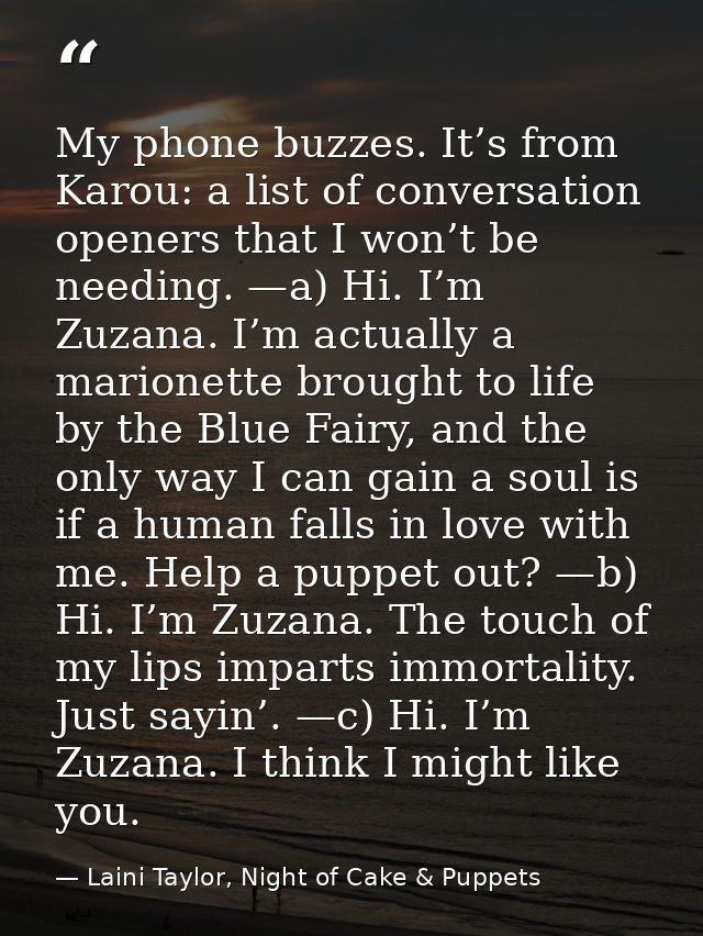 My phone buzzes. It’s from Karou: a list of conversation openers that I won’t be needing. —a) Hi. I’m Zuzana. I’m actual — Laini Taylor, Night of Cake & Puppets