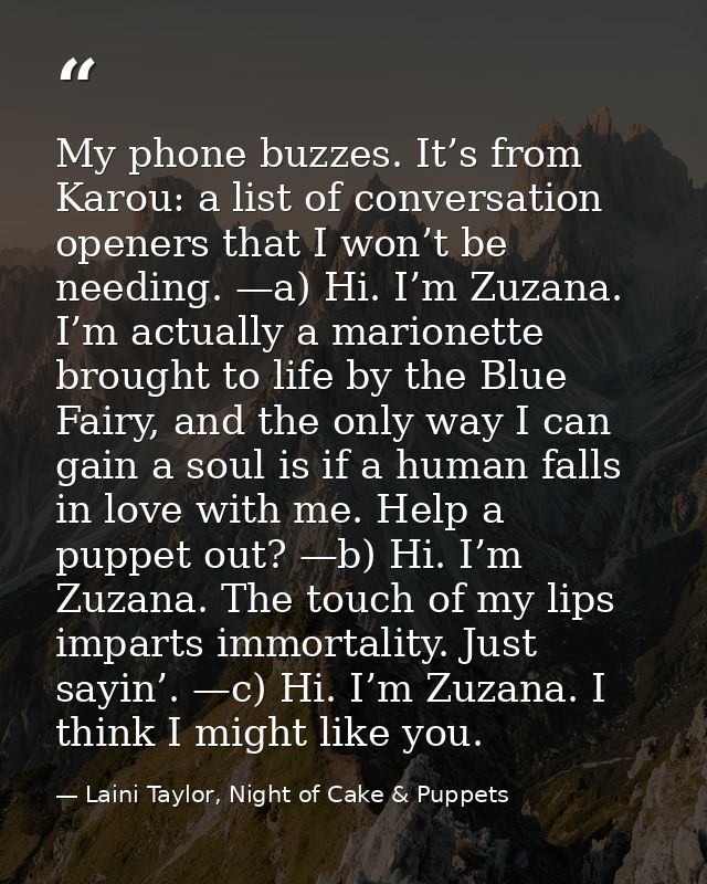 My phone buzzes. It’s from Karou: a list of conversation openers that I won’t be needing. —a) Hi. I’m Zuzana. I’m actual — Laini Taylor, Night of Cake & Puppets