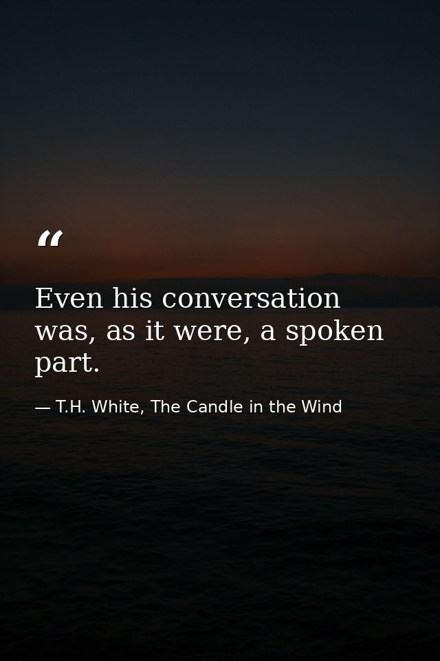 Even his conversation was, as it were, a spoken part. — T.H. White, The Candle in the Wind