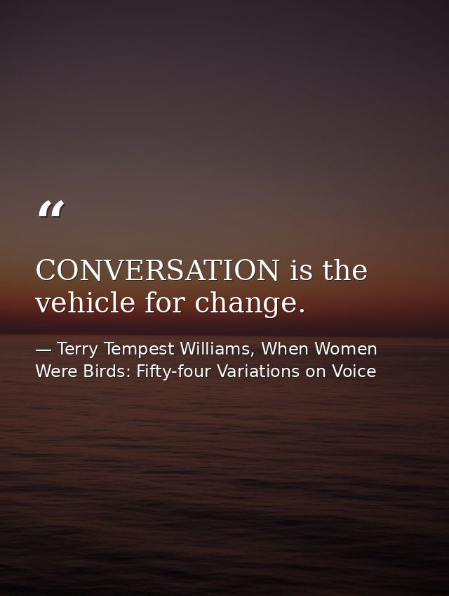 CONVERSATION is the vehicle for change. — Terry Tempest Williams, When Women Were Birds: Fifty-four Variations on Voice