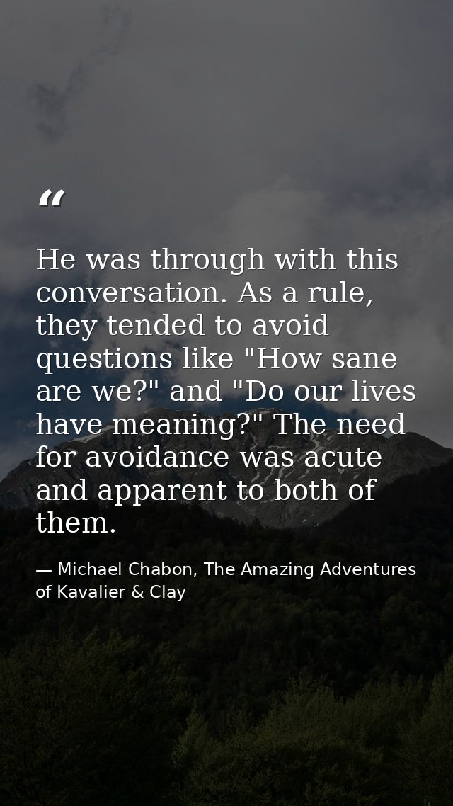 He was through with this conversation. As a rule, they tended to avoid questions like "How sane are we?" and "Do our liv — Michael Chabon, The Amazing Adventures of Kavalier & Clay