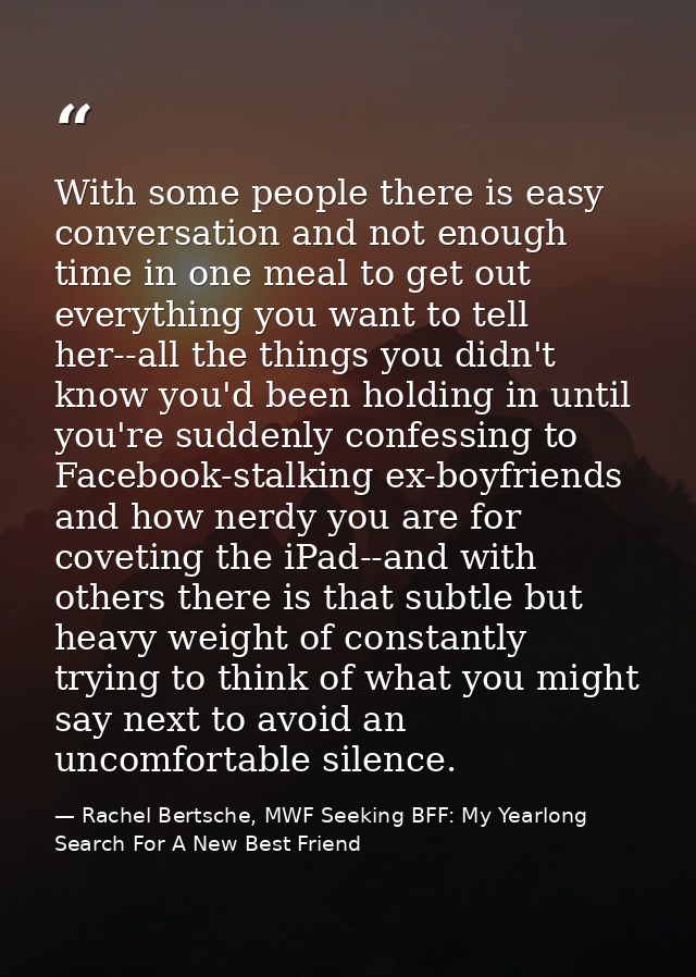With some people there is easy conversation and not enough time in one meal to get out everything you want to tell her-- — Rachel Bertsche, MWF Seeking BFF: My Yearlong Search For A New Best Friend