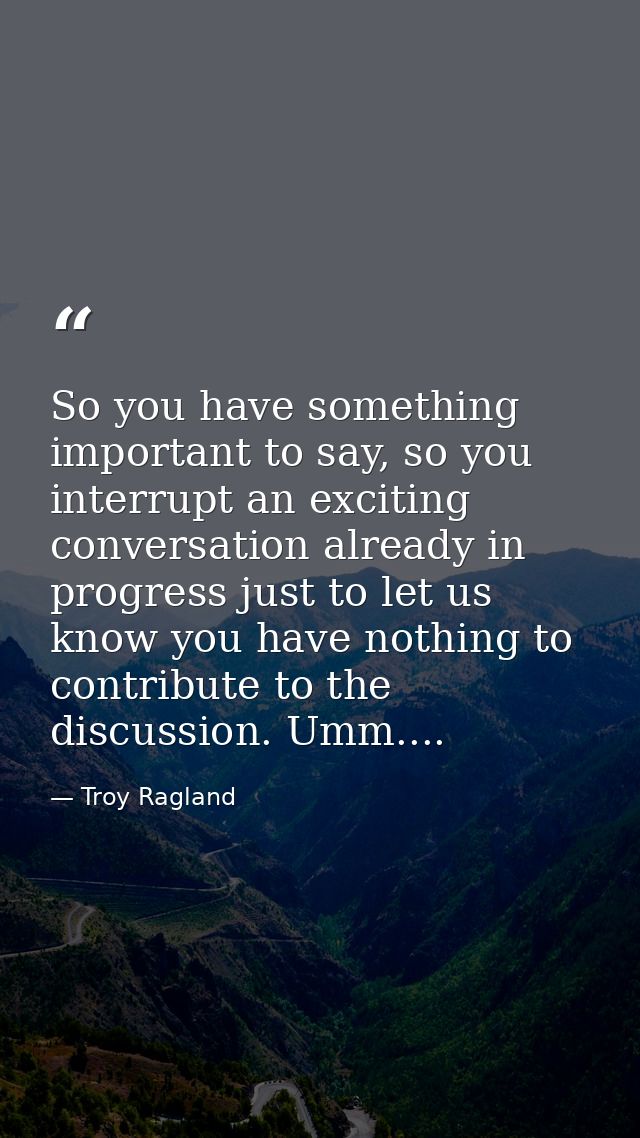 So you have something important to say, so you interrupt an exciting conversation already in progress just to let us kno — Troy Ragland