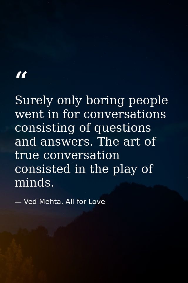 Surely only boring people went in for conversations consisting of questions and answers. The art of true conversation co — Ved Mehta, All for Love