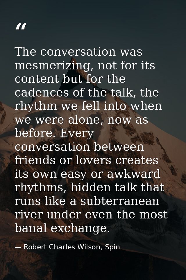 The conversation was mesmerizing, not for its content but for the cadences of the talk, the rhythm we fell into when we  — Robert Charles Wilson, Spin