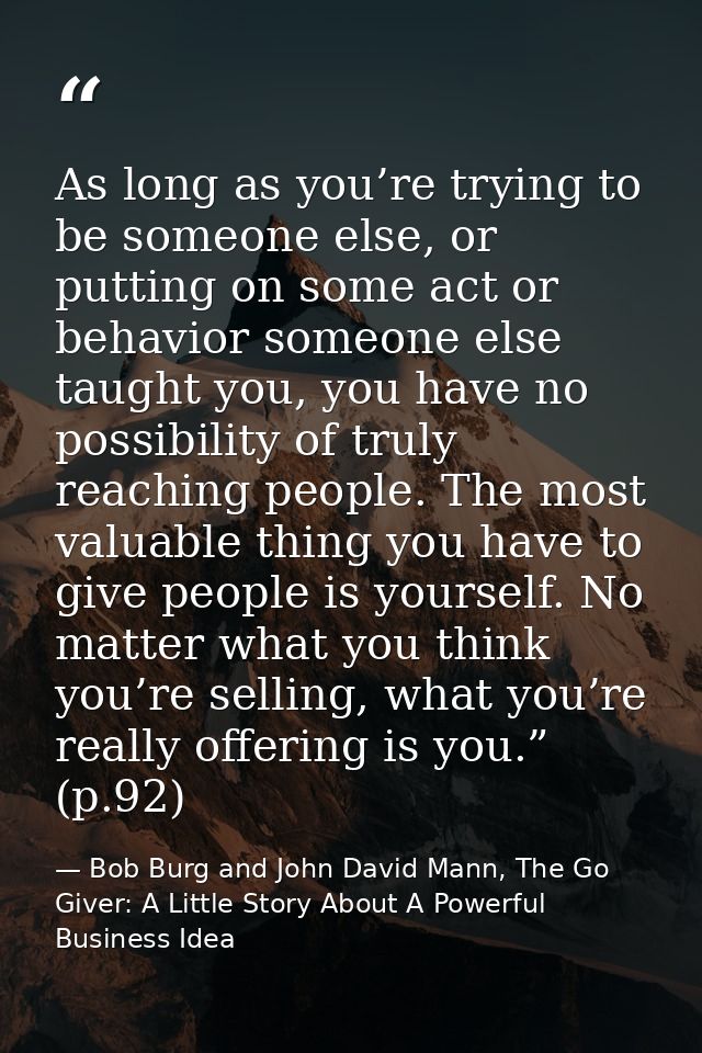 As long as you’re trying to be someone else, or putting on some act or behavior someone else taught you, you have no pos — Bob Burg and John David Mann, The Go Giver: A Little Story About A Powerful Business Idea