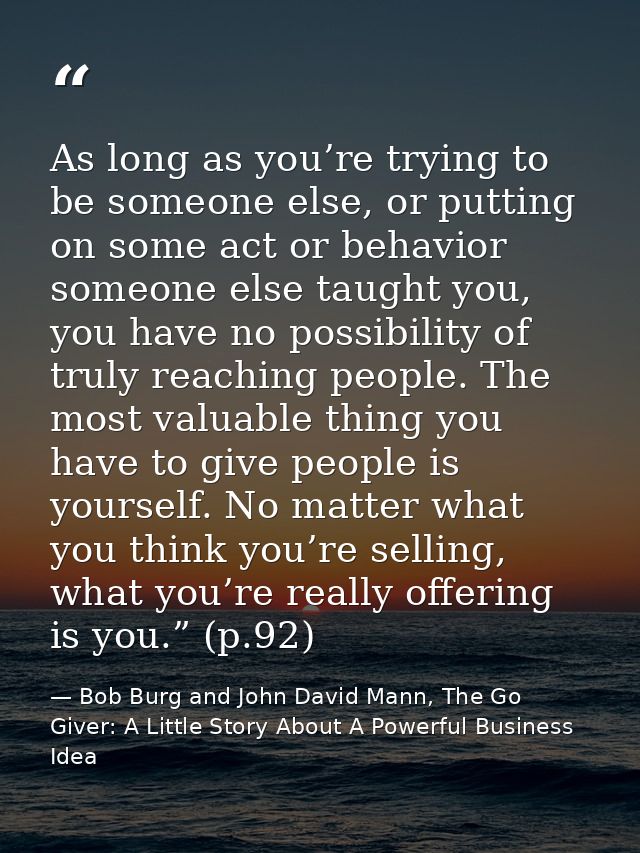 As long as you’re trying to be someone else, or putting on some act or behavior someone else taught you, you have no pos — Bob Burg and John David Mann, The Go Giver: A Little Story About A Powerful Business Idea