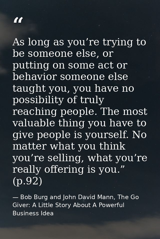 As long as you’re trying to be someone else, or putting on some act or behavior someone else taught you, you have no pos — Bob Burg and John David Mann, The Go Giver: A Little Story About A Powerful Business Idea