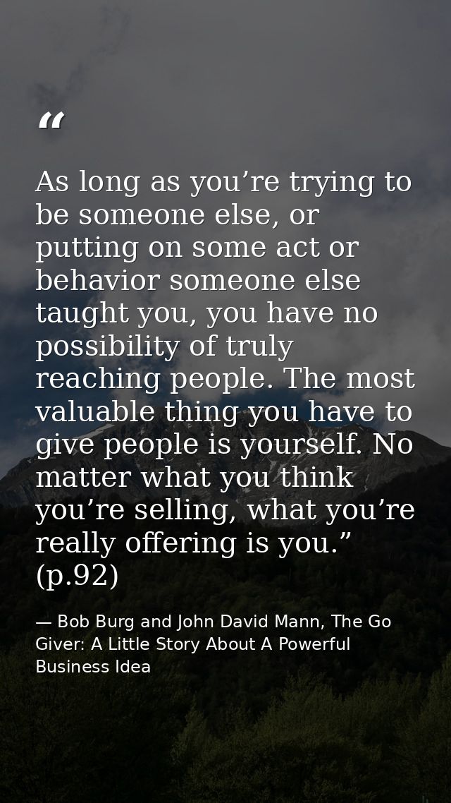 As long as you’re trying to be someone else, or putting on some act or behavior someone else taught you, you have no pos — Bob Burg and John David Mann, The Go Giver: A Little Story About A Powerful Business Idea