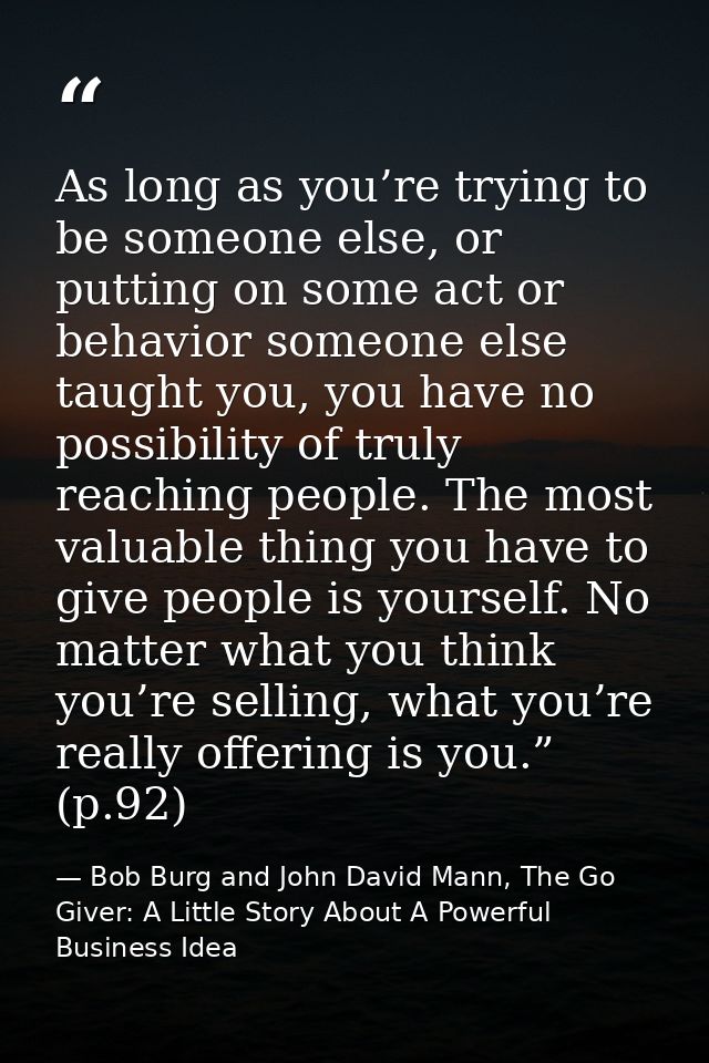 As long as you’re trying to be someone else, or putting on some act or behavior someone else taught you, you have no pos — Bob Burg and John David Mann, The Go Giver: A Little Story About A Powerful Business Idea