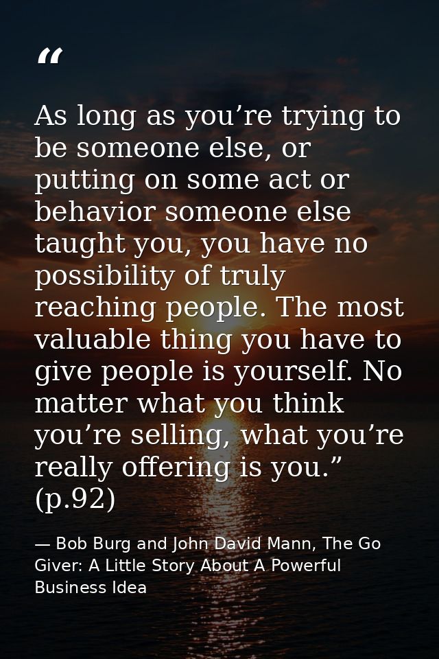As long as you’re trying to be someone else, or putting on some act or behavior someone else taught you, you have no pos — Bob Burg and John David Mann, The Go Giver: A Little Story About A Powerful Business Idea
