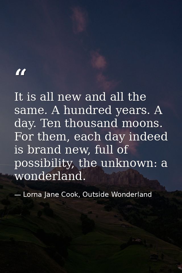 It is all new and all the same. A hundred years. A day. Ten thousand moons. For them, each day indeed is brand new, full — Lorna Jane Cook, Outside Wonderland