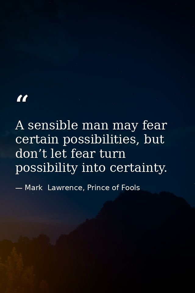 A sensible man may fear certain possibilities, but don’t let fear turn possibility into certainty. — Mark  Lawrence, Prince of Fools