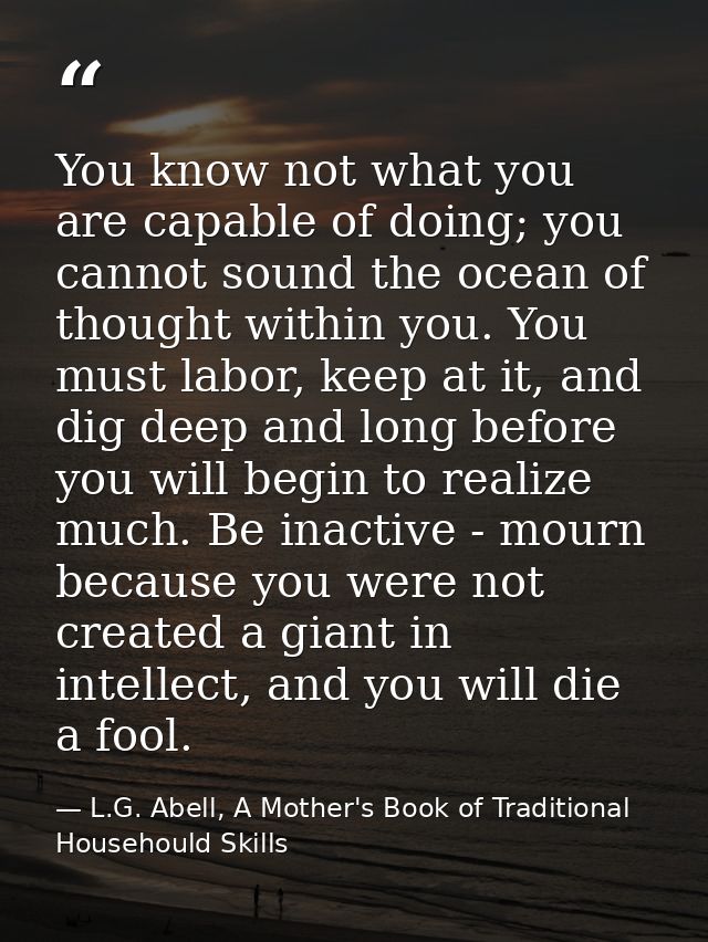 You know not what you are capable of doing; you cannot sound the ocean of thought within you. You must labor, keep at it — L.G. Abell, A Mother's Book of Traditional Househould Skills