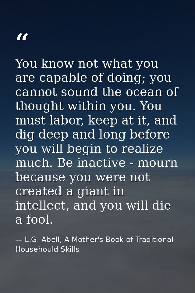 You know not what you are capable of doing; you cannot sound the ocean of thought within you. You must labor, keep at it — L.G. Abell, A Mother's Book of Traditional Househould Skills