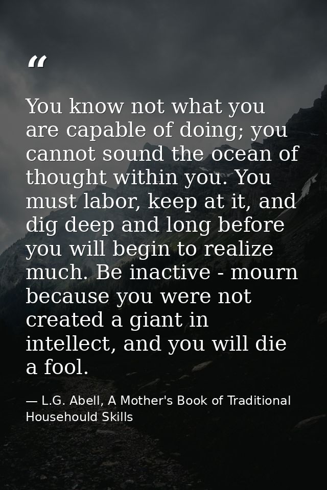 You know not what you are capable of doing; you cannot sound the ocean of thought within you. You must labor, keep at it — L.G. Abell, A Mother's Book of Traditional Househould Skills