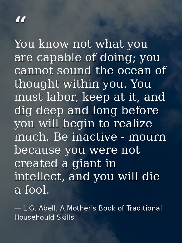 You know not what you are capable of doing; you cannot sound the ocean of thought within you. You must labor, keep at it — L.G. Abell, A Mother's Book of Traditional Househould Skills