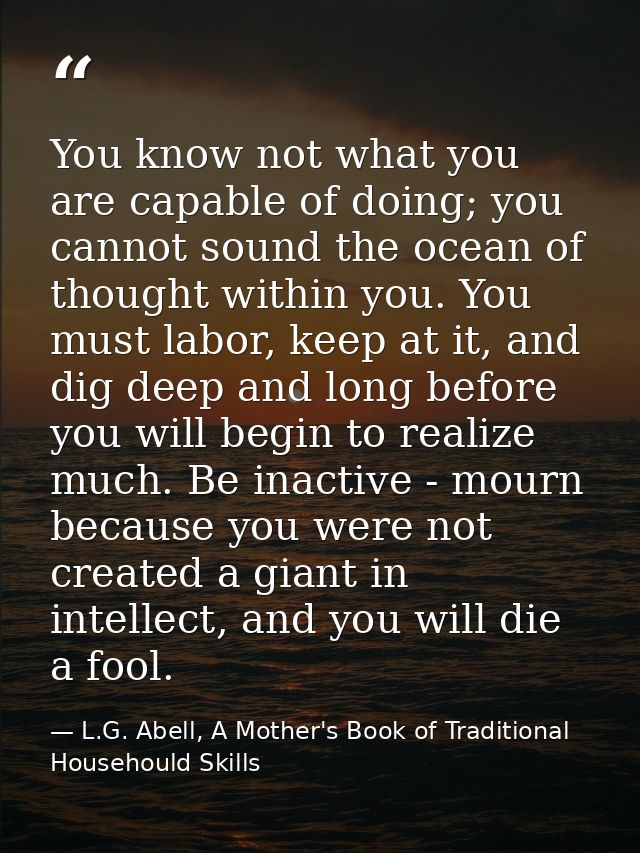 You know not what you are capable of doing; you cannot sound the ocean of thought within you. You must labor, keep at it — L.G. Abell, A Mother's Book of Traditional Househould Skills