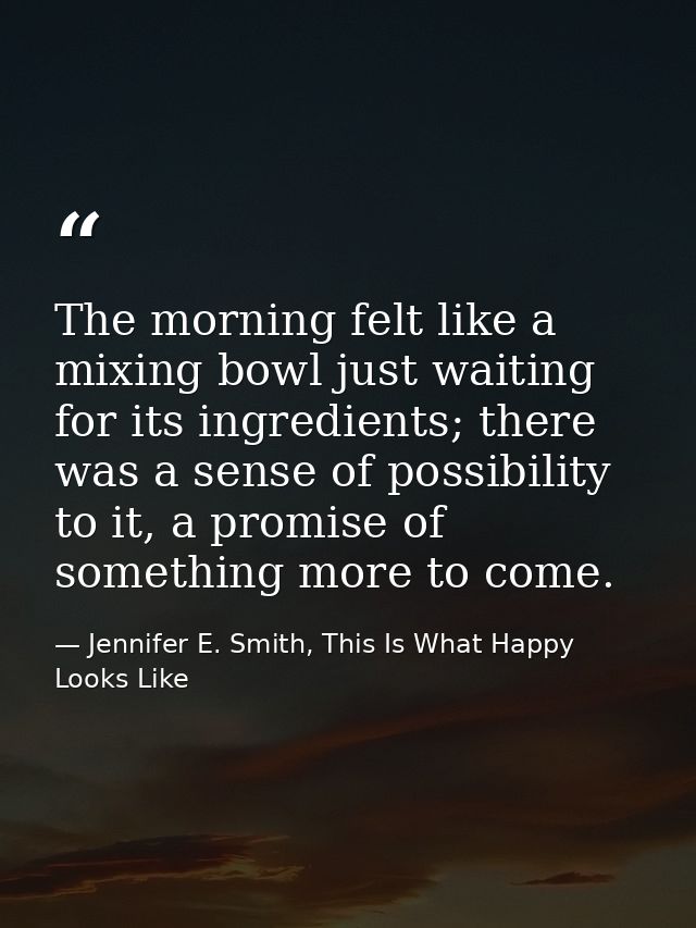 The morning felt like a mixing bowl just waiting for its ingredients; there was a sense of possibility to it, a promise  — Jennifer E. Smith, This Is What Happy Looks Like