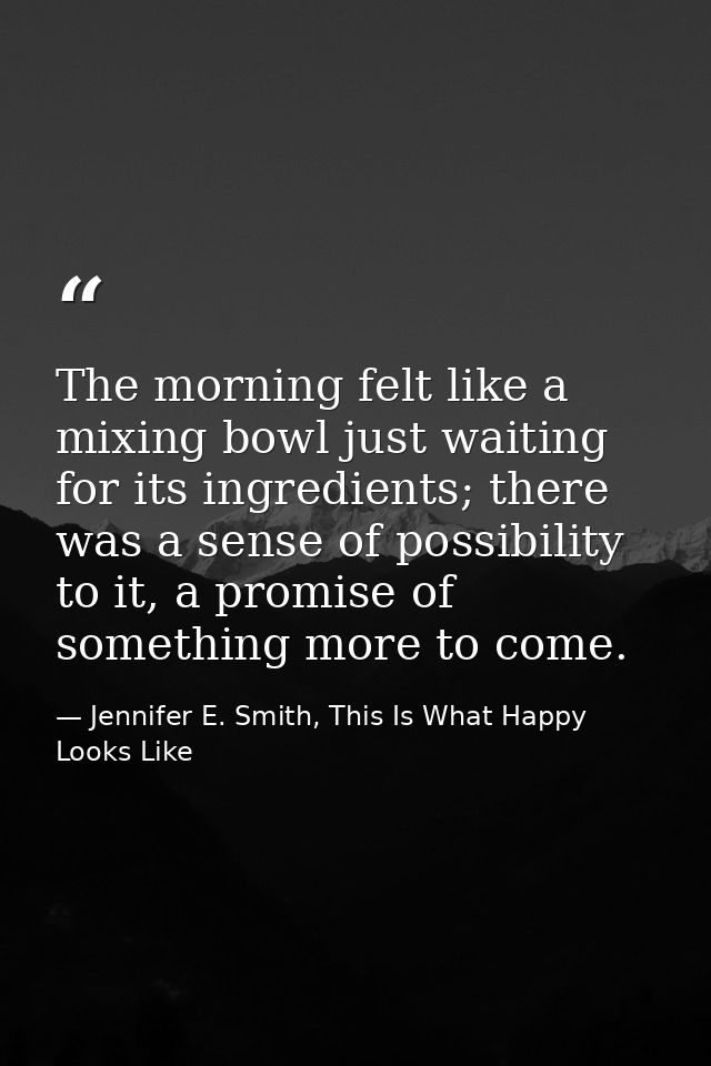 The morning felt like a mixing bowl just waiting for its ingredients; there was a sense of possibility to it, a promise  — Jennifer E. Smith, This Is What Happy Looks Like