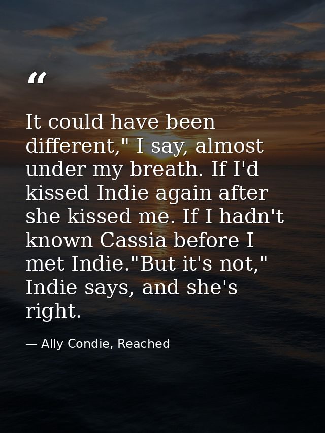 It could have been different," I say, almost under my breath. If I'd kissed Indie again after she kissed me. If I hadn't — Ally Condie, Reached