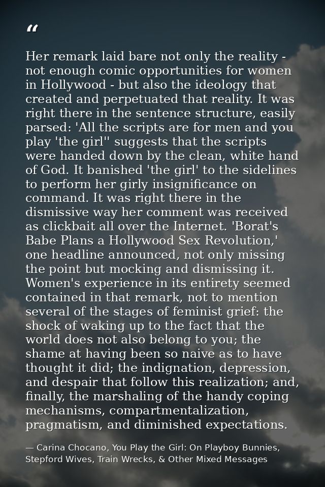 Her remark laid bare not only the reality - not enough comic opportunities for women in Hollywood - but also the ideolog — Carina Chocano, You Play the Girl: On Playboy Bunnies, Stepford Wives, Train Wrecks, & Other Mixed Messages