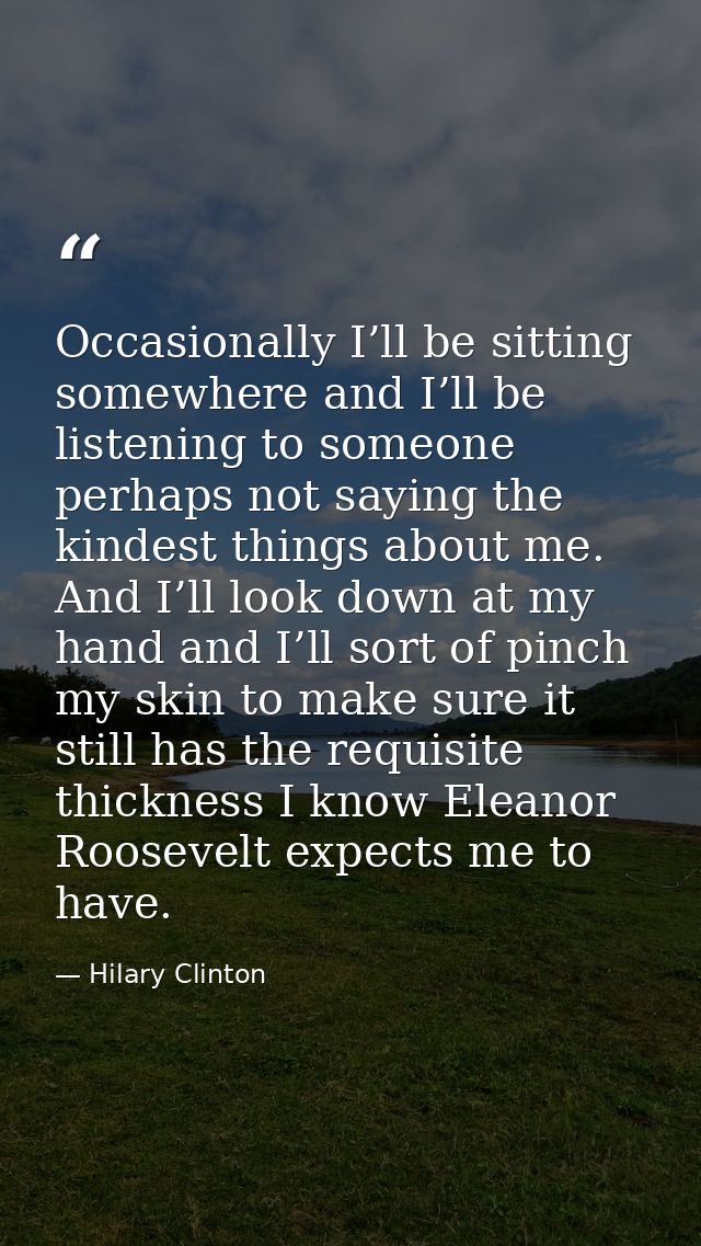 Occasionally I’ll be sitting somewhere and I’ll be listening to someone perhaps not saying the kindest things about me.  — Hilary Clinton