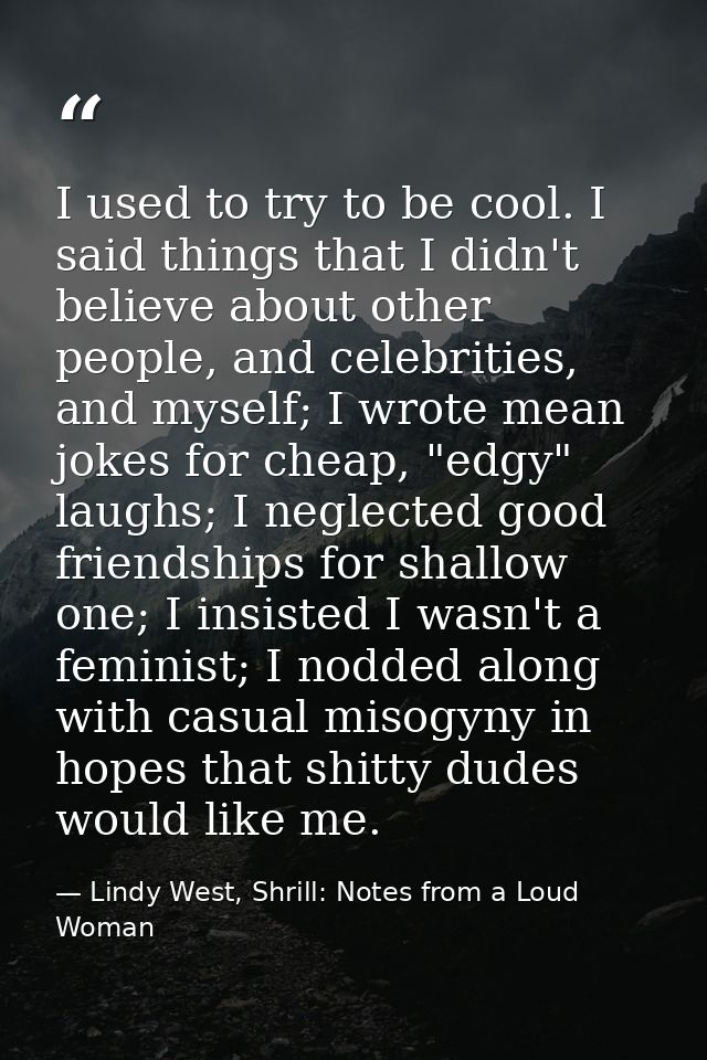 I used to try to be cool. I said things that I didn't believe about other people, and celebrities, and myself; I wrote m — Lindy West, Shrill: Notes from a Loud Woman