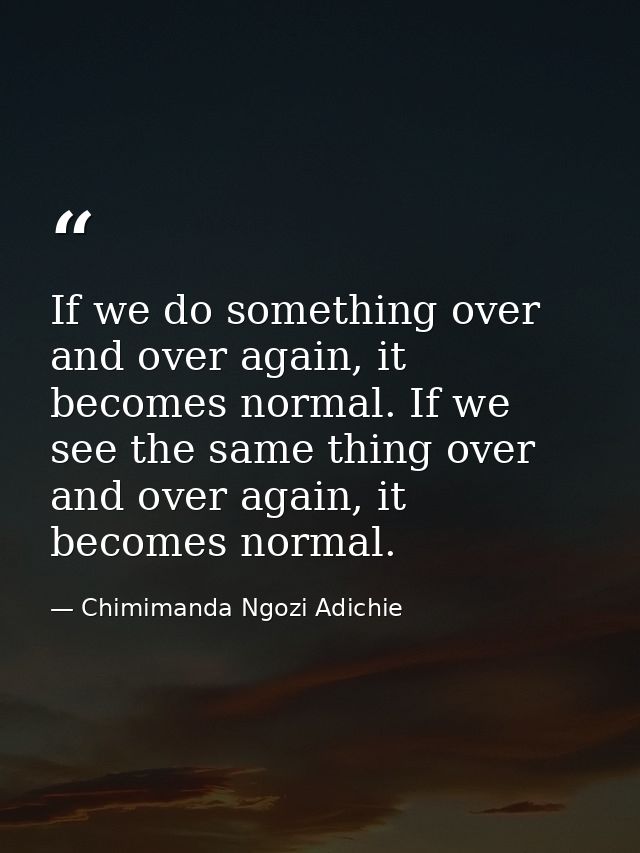 If we do something over and over again, it becomes normal. If we see the same thing over and over again, it becomes norm — Chimimanda Ngozi Adichie