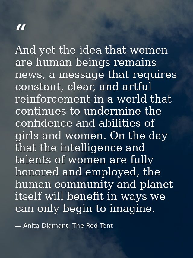 And yet the idea that women are human beings remains news, a message that requires constant, clear, and artful reinforce — Anita Diamant, The Red Tent